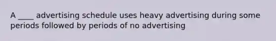 A ____ advertising schedule uses heavy advertising during some periods followed by periods of no advertising