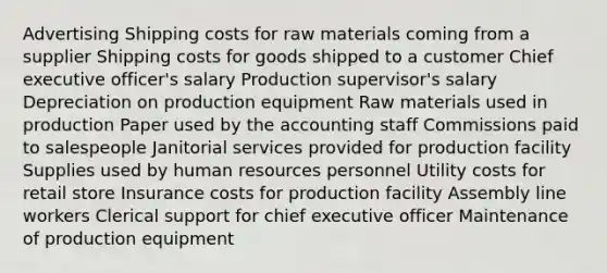 Advertising Shipping costs for raw materials coming from a supplier Shipping costs for goods shipped to a customer Chief executive officer's salary Production supervisor's salary Depreciation on production equipment Raw materials used in production Paper used by the accounting staff Commissions paid to salespeople Janitorial services provided for production facility Supplies used by human resources personnel Utility costs for retail store Insurance costs for production facility Assembly line workers Clerical support for chief executive officer Maintenance of production equipment