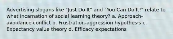 Advertising slogans like "Just Do It" and "You Can Do It!" relate to what incarnation of social learning theory? a. Approach-avoidance conflict b. Frustration-aggression hypothesis c. Expectancy value theory d. Efficacy expectations