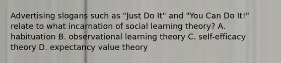 Advertising slogans such as "Just Do It" and "You Can Do It!" relate to what incarnation of social learning theory? A. habituation B. observational learning theory C. self-efficacy theory D. expectancy value theory