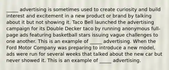 _____ advertising is sometimes used to create curiosity and build interest and excitement in a new product or brand by talking about it but not showing it. Taco Bell launched the advertising campaign for its Double Decker taco by running anonymous full-page ads featuring basketball stars issuing vague challenges to one another. This is an example of _____ advertising. When the Ford Motor Company was preparing to introduce a new model, ads were run for several weeks that talked about the new car but never showed it. This is an example of _____ advertising.