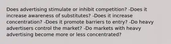 Does advertising stimulate or inhibit competition? -Does it increase awareness of substitutes? -Does it increase concentration? -Does it promote barriers to entry? -Do heavy advertisers control the market? -Do markets with heavy advertising become more or less concentrated?