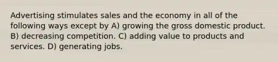 Advertising stimulates sales and the economy in all of the following ways except by A) growing the gross domestic product. B) decreasing competition. C) adding value to products and services. D) generating jobs.