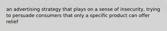 an <a href='https://www.questionai.com/knowledge/kYExuwtFzF-advertising-strategy' class='anchor-knowledge'>advertising strategy</a> that plays on a sense of insecurity, trying to persuade consumers that only a specific product can offer relief