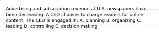 Advertising and subscription revenue at U.S. newspapers have been decreasing. A CEO chooses to charge readers for online content. The CEO is engaged in: A. planning B. organizing C. leading D. controlling E. decision making