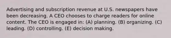 Advertising and subscription revenue at U.S. newspapers have been decreasing. A CEO chooses to charge readers for online content. The CEO is engaged in: (A) planning. (B) organizing. (C) leading. (D) controlling. (E) <a href='https://www.questionai.com/knowledge/kuI1pP196d-decision-making' class='anchor-knowledge'>decision making</a>.