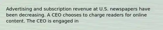 Advertising and subscription revenue at U.S. newspapers have been decreasing. A CEO chooses to charge readers for online content. The CEO is engaged in