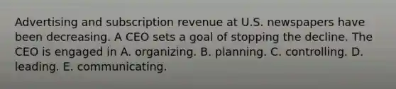 Advertising and subscription revenue at U.S. newspapers have been decreasing. A CEO sets a goal of stopping the decline. The CEO is engaged in A. organizing. B. planning. C. controlling. D. leading. E. communicating.