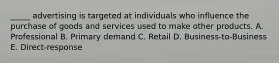 _____ advertising is targeted at individuals who influence the purchase of goods and services used to make other products. A. Professional B. Primary demand C. Retail D. Business-to-Business E. Direct-response