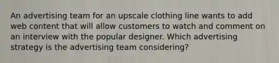 An advertising team for an upscale clothing line wants to add web content that will allow customers to watch and comment on an interview with the popular designer. Which advertising strategy is the advertising team considering?