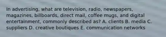 In advertising, what are television, radio, newspapers, magazines, billboards, direct mail, coffee mugs, and digital entertainment, commonly described as? A. clients B. media C. suppliers D. creative boutiques E. communication networks