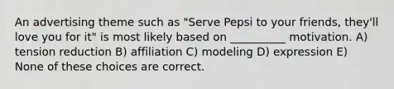 An advertising theme such as "Serve Pepsi to your friends, they'll love you for it" is most likely based on __________ motivation. A) tension reduction B) affiliation C) modeling D) expression E) None of these choices are correct.