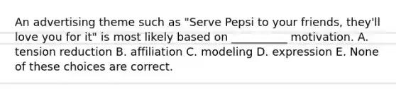 An advertising theme such as "Serve Pepsi to your friends, they'll love you for it" is most likely based on __________ motivation. A. tension reduction B. affiliation C. modeling D. expression E. None of these choices are correct.