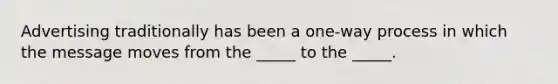 Advertising traditionally has been a one-way process in which the message moves from the _____ to the _____.