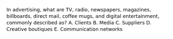 In advertising, what are TV, radio, newspapers, magazines, billboards, direct mail, coffee mugs, and digital entertainment, commonly described as? A. Clients B. Media C. Suppliers D. Creative boutiques E. Communication networks