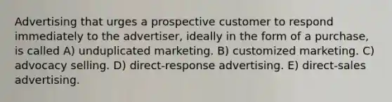 Advertising that urges a prospective customer to respond immediately to the advertiser, ideally in the form of a purchase, is called A) unduplicated marketing. B) customized marketing. C) advocacy selling. D) direct-response advertising. E) direct-sales advertising.