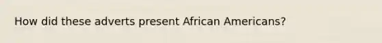 How did these adverts present <a href='https://www.questionai.com/knowledge/kktT1tbvGH-african-americans' class='anchor-knowledge'>african americans</a>?