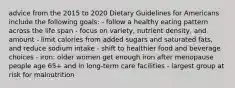 advice from the 2015 to 2020 Dietary Guidelines for Americans include the following goals: - follow a healthy eating pattern across the life span - focus on variety, nutrient density, and amount - limit calories from added sugars and saturated fats, and reduce sodium intake - shift to healthier food and beverage choices - iron: older women get enough iron after menopause people age 65+ and in long-term care facilities - largest group at risk for malnutrition