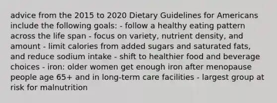 advice from the 2015 to 2020 Dietary Guidelines for Americans include the following goals: - follow a healthy eating pattern across the life span - focus on variety, nutrient density, and amount - limit calories from added sugars and saturated fats, and reduce sodium intake - shift to healthier food and beverage choices - iron: older women get enough iron after menopause people age 65+ and in long-term care facilities - largest group at risk for malnutrition