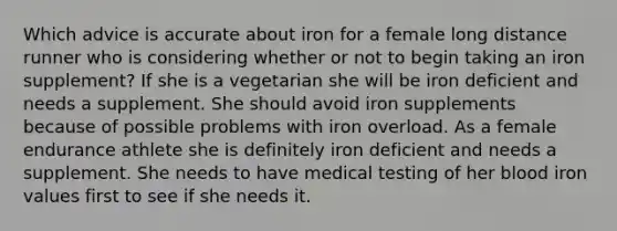 Which advice is accurate about iron for a female long distance runner who is considering whether or not to begin taking an iron supplement? If she is a vegetarian she will be iron deficient and needs a supplement. She should avoid iron supplements because of possible problems with iron overload. As a female endurance athlete she is definitely iron deficient and needs a supplement. She needs to have medical testing of her blood iron values first to see if she needs it.