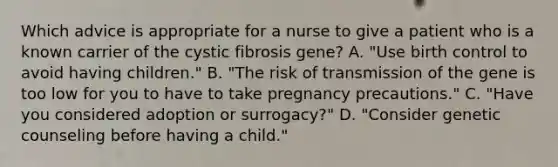 Which advice is appropriate for a nurse to give a patient who is a known carrier of the cystic fibrosis gene? A. "Use birth control to avoid having children." B. "The risk of transmission of the gene is too low for you to have to take pregnancy precautions." C. "Have you considered adoption or surrogacy?" D. "Consider genetic counseling before having a child."