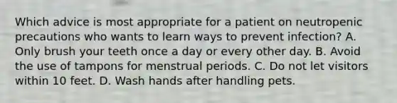 Which advice is most appropriate for a patient on neutropenic precautions who wants to learn ways to prevent infection? A. Only brush your teeth once a day or every other day. B. Avoid the use of tampons for menstrual periods. C. Do not let visitors within 10 feet. D. Wash hands after handling pets.