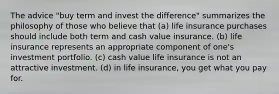 The advice "buy term and invest the difference" summarizes the philosophy of those who believe that (a) life insurance purchases should include both term and cash value insurance. (b) life insurance represents an appropriate component of one's investment portfolio. (c) cash value life insurance is not an attractive investment. (d) in life insurance, you get what you pay for.