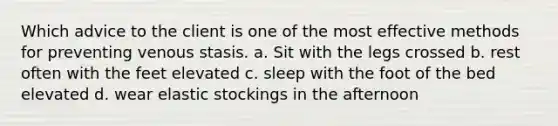 Which advice to the client is one of the most effective methods for preventing venous stasis. a. Sit with the legs crossed b. rest often with the feet elevated c. sleep with the foot of the bed elevated d. wear elastic stockings in the afternoon