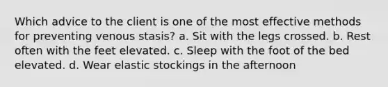 Which advice to the client is one of the most effective methods for preventing venous stasis? a. Sit with the legs crossed. b. Rest often with the feet elevated. c. Sleep with the foot of the bed elevated. d. Wear elastic stockings in the afternoon