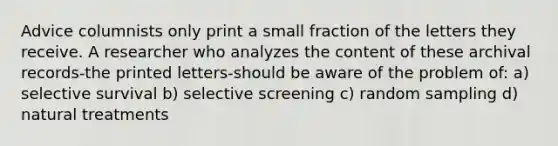 Advice columnists only print a small fraction of the letters they receive. A researcher who analyzes the content of these archival records-the printed letters-should be aware of the problem of: a) selective survival b) selective screening c) random sampling d) natural treatments