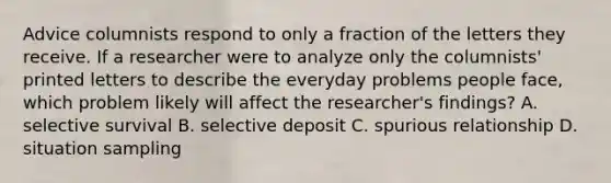 Advice columnists respond to only a fraction of the letters they receive. If a researcher were to analyze only the columnists' printed letters to describe the everyday problems people face, which problem likely will affect the researcher's findings? A. selective survival B. selective deposit C. spurious relationship D. situation sampling