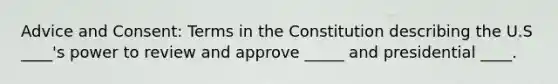 Advice and Consent: Terms in the Constitution describing the U.S ____'s power to review and approve _____ and presidential ____.