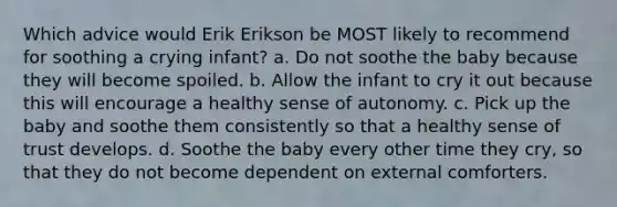 Which advice would Erik Erikson be MOST likely to recommend for soothing a crying infant? a. Do not soothe the baby because they will become spoiled. b. Allow the infant to cry it out because this will encourage a healthy sense of autonomy. c. Pick up the baby and soothe them consistently so that a healthy sense of trust develops. d. Soothe the baby every other time they cry, so that they do not become dependent on external comforters.