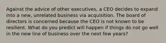 Against the advice of other executives, a CEO decides to expand into a new, unrelated business via acquisition. The board of directors is concerned because the CEO is not known to be resilient. What do you predict will happen if things do not go well in the new line of business over the next few years?