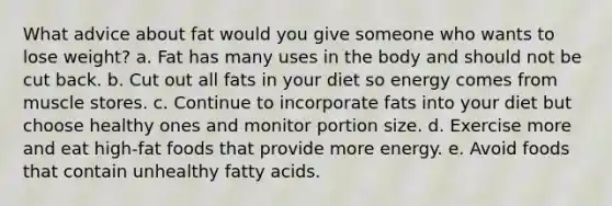 What advice about fat would you give someone who wants to lose weight? a. Fat has many uses in the body and should not be cut back. b. Cut out all fats in your diet so energy comes from muscle stores. c. Continue to incorporate fats into your diet but choose healthy ones and monitor portion size. d. Exercise more and eat high-fat foods that provide more energy. e. Avoid foods that contain unhealthy fatty acids.