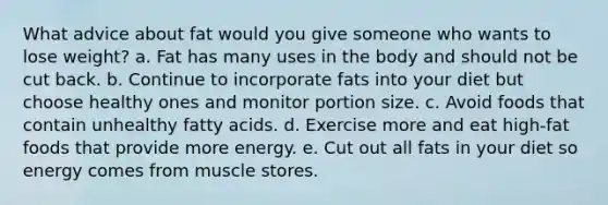 What advice about fat would you give someone who wants to lose weight? a. Fat has many uses in the body and should not be cut back. b. Continue to incorporate fats into your diet but choose healthy ones and monitor portion size. c. Avoid foods that contain unhealthy fatty acids. d. Exercise more and eat high-fat foods that provide more energy. e. Cut out all fats in your diet so energy comes from muscle stores.