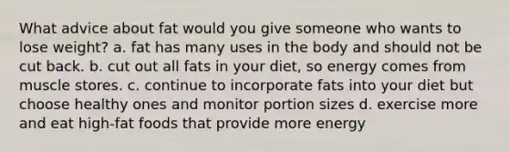 What advice about fat would you give someone who wants to lose weight? a. fat has many uses in the body and should not be cut back. b. cut out all fats in your diet, so energy comes from muscle stores. c. continue to incorporate fats into your diet but choose healthy ones and monitor portion sizes d. exercise more and eat high-fat foods that provide more energy