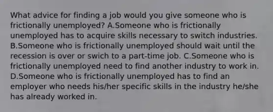 What advice for finding a job would you give someone who is frictionally​ unemployed? A.Someone who is frictionally unemployed has to acquire skills necessary to switch industries. B.Someone who is frictionally unemployed should wait until the recession is over or swich to a​ part-time job. C.Someone who is frictionally unemployed need to find another industry to work in. D.Someone who is frictionally unemployed has to find an employer who needs​ his/her specific skills in the industry​ he/she has already worked in.