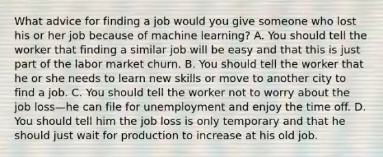 What advice for finding a job would you give someone who lost his or her job because of machine​ learning? A. You should tell the worker that finding a similar job will be easy and that this is just part of the labor market churn. B. You should tell the worker that he or she needs to learn new skills or move to another city to find a job. C. You should tell the worker not to worry about the job loss—he can file for unemployment and enjoy the time off. D. You should tell him the job loss is only temporary and that he should just wait for production to increase at his old job.