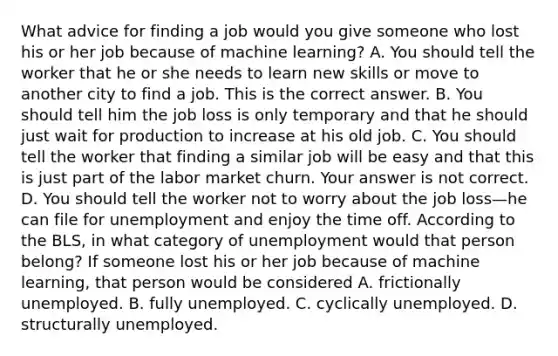 What advice for finding a job would you give someone who lost his or her job because of machine​ learning? A. You should tell the worker that he or she needs to learn new skills or move to another city to find a job. This is the correct answer. B. You should tell him the job loss is only temporary and that he should just wait for production to increase at his old job. C. You should tell the worker that finding a similar job will be easy and that this is just part of the labor market churn. Your answer is not correct. D. You should tell the worker not to worry about the job loss—he can file for unemployment and enjoy the time off. According to the​ BLS, in what category of unemployment would that person​ belong? If someone lost his or her job because of machine​ learning, that person would be considered A. frictionally unemployed. B. fully unemployed. C. cyclically unemployed. D. structurally unemployed.