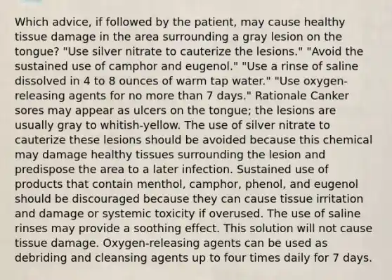 Which advice, if followed by the patient, may cause healthy tissue damage in the area surrounding a gray lesion on the tongue? "Use silver nitrate to cauterize the lesions." "Avoid the sustained use of camphor and eugenol." "Use a rinse of saline dissolved in 4 to 8 ounces of warm tap water." "Use oxygen-releasing agents for no more than 7 days." Rationale Canker sores may appear as ulcers on the tongue; the lesions are usually gray to whitish-yellow. The use of silver nitrate to cauterize these lesions should be avoided because this chemical may damage healthy tissues surrounding the lesion and predispose the area to a later infection. Sustained use of products that contain menthol, camphor, phenol, and eugenol should be discouraged because they can cause tissue irritation and damage or systemic toxicity if overused. The use of saline rinses may provide a soothing effect. This solution will not cause tissue damage. Oxygen-releasing agents can be used as debriding and cleansing agents up to four times daily for 7 days.