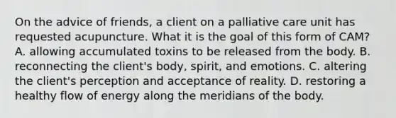 On the advice of friends, a client on a palliative care unit has requested acupuncture. What it is the goal of this form of CAM? A. allowing accumulated toxins to be released from the body. B. reconnecting the client's body, spirit, and emotions. C. altering the client's perception and acceptance of reality. D. restoring a healthy flow of energy along the meridians of the body.