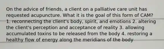 On the advice of friends, a client on a palliative care unit has requested acupuncture. What it is the goal of this form of CAM? 1. reconnecting the client's body, spirit, and emotions 2. altering the client's perception and acceptance of reality 3. allowing accumulated toxins to be released from the body 4. restoring a healthy flow of energy along the meridians of the body