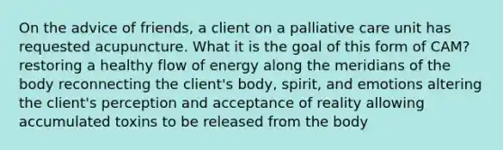 On the advice of friends, a client on a palliative care unit has requested acupuncture. What it is the goal of this form of CAM? restoring a healthy flow of energy along the meridians of the body reconnecting the client's body, spirit, and emotions altering the client's perception and acceptance of reality allowing accumulated toxins to be released from the body