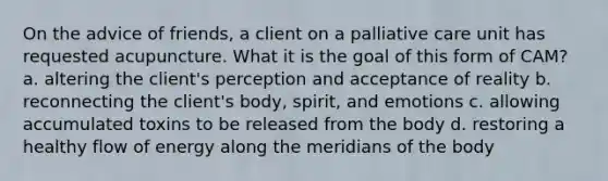 On the advice of friends, a client on a palliative care unit has requested acupuncture. What it is the goal of this form of CAM? a. altering the client's perception and acceptance of reality b. reconnecting the client's body, spirit, and emotions c. allowing accumulated toxins to be released from the body d. restoring a healthy flow of energy along the meridians of the body