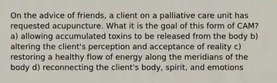 On the advice of friends, a client on a palliative care unit has requested acupuncture. What it is the goal of this form of CAM? a) allowing accumulated toxins to be released from the body b) altering the client's perception and acceptance of reality c) restoring a healthy flow of energy along the meridians of the body d) reconnecting the client's body, spirit, and emotions