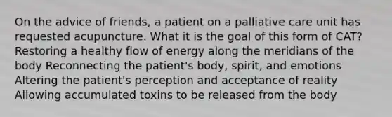 On the advice of friends, a patient on a palliative care unit has requested acupuncture. What it is the goal of this form of CAT? Restoring a healthy flow of energy along the meridians of the body Reconnecting the patient's body, spirit, and emotions Altering the patient's perception and acceptance of reality Allowing accumulated toxins to be released from the body