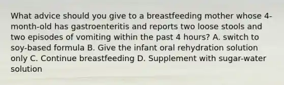 What advice should you give to a breastfeeding mother whose 4-month-old has gastroenteritis and reports two loose stools and two episodes of vomiting within the past 4 hours? A. switch to soy-based formula B. Give the infant oral rehydration solution only C. Continue breastfeeding D. Supplement with sugar-water solution