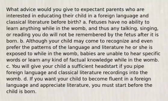 What advice would you give to expectant parents who are interested in educating their child in a foreign language and classical literature before birth? a. Fetuses have no ability to learn anything while in the womb, and thus any talking, singing, or reading you do will not be remembered by the fetus after it is born. b. Although your child may come to recognize and even prefer the patterns of the language and literature he or she is exposed to while in the womb, babies are unable to hear specific words or learn any kind of factual knowledge while in the womb. c. You will give your child a sufficient headstart if you pipe foreign language and classical literature recordings into the womb. d. If you want your child to become fluent in a foreign language and appreciate literature, you must start before the child is born.