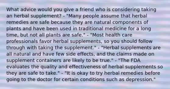 What advice would you give a friend who is considering taking an herbal supplement? - "Many people assume that herbal remedies are safe because they are natural components of plants and have been used in traditional medicine for a long time, but not all plants are safe." - "Most health care professionals favor herbal supplements, so you should follow through with taking the supplement." - "Herbal supplements are all natural and have few side effects, and the claims made on supplement containers are likely to be true." - "The FDA evaluates the quality and effectiveness of herbal supplements so they are safe to take." - "It is okay to try herbal remedies before going to the doctor for certain conditions such as depression."